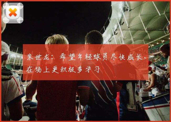 朱世龙:希望年轻球员尽快成长,在场上更积极多学习