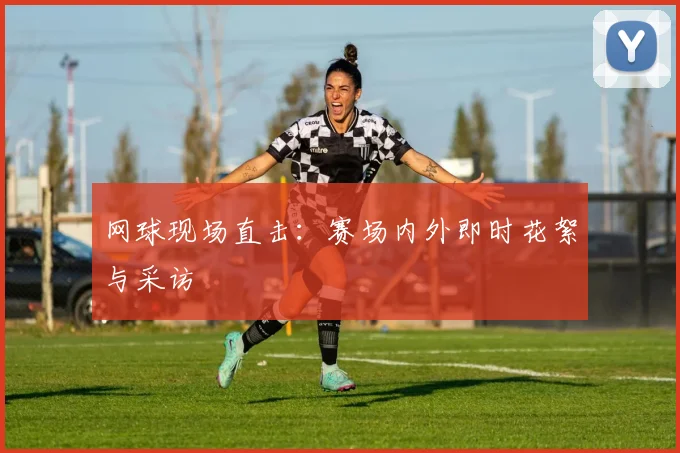 网球现场直击:赛场内外即时花絮与采访