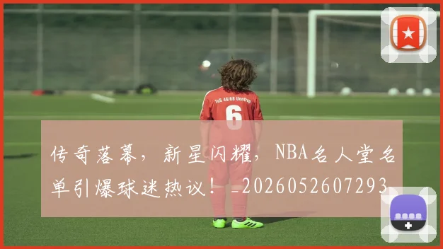 传奇落幕,新星闪耀,NBA名人堂名单引爆球迷热议!_20260526072938