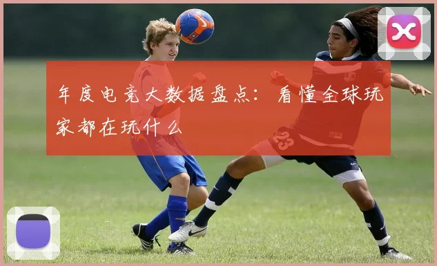 年度电竞大数据盘点:看懂全球玩家都在玩什么