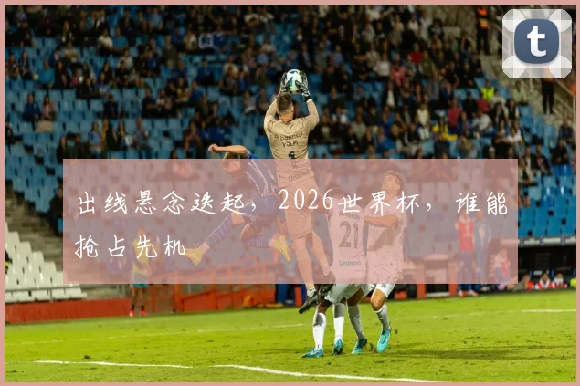出线悬念迭起,2026世界杯,谁能抢占先机