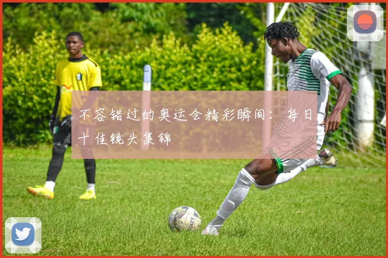 不容错过的奥运会精彩瞬间:每日十佳镜头集锦