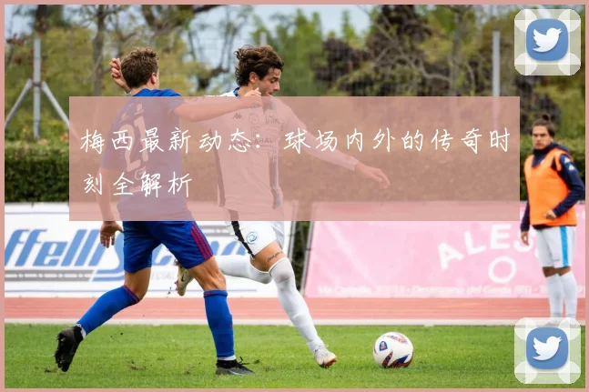 梅西最新动态:球场内外的传奇时刻全解析