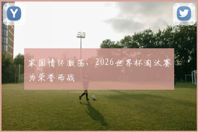 家国情怀激荡,2026世界杯淘汰赛为荣誉而战