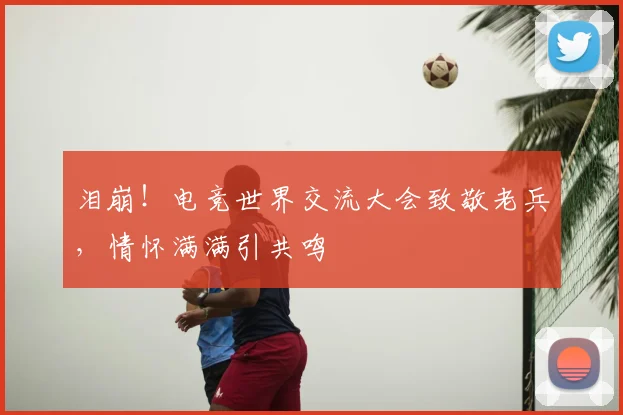 泪崩!电竞世界交流大会致敬老兵,情怀满满引共鸣