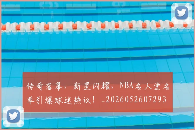 传奇落幕,新星闪耀,NBA名人堂名单引爆球迷热议!_20260526072938