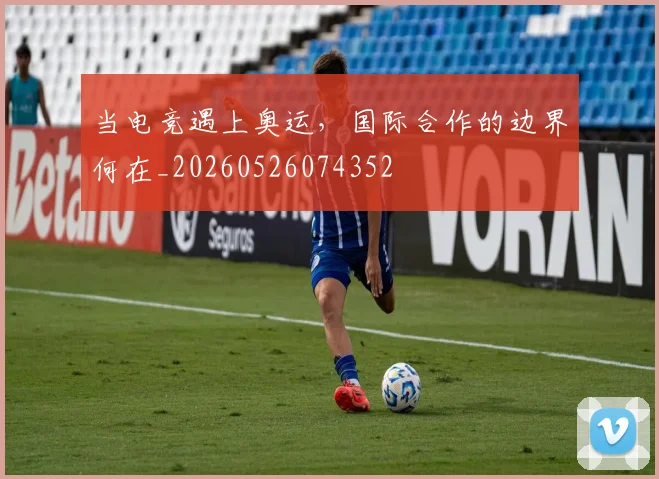 当电竞遇上奥运,国际合作的边界何在_20260526074352