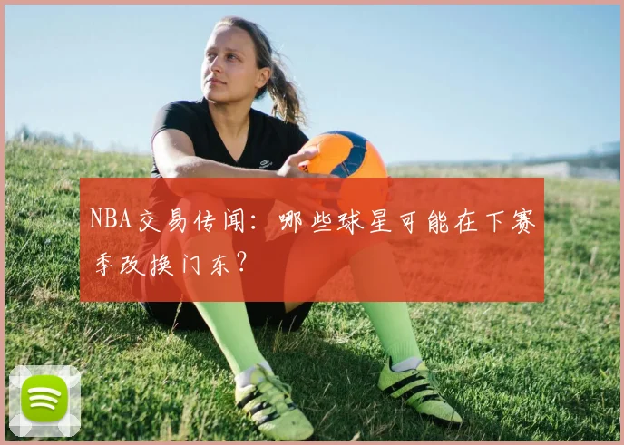 NBA交易传闻:哪些球星可能在下赛季改换门东?