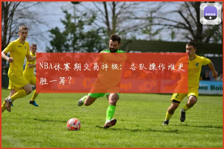 NBA休赛期交易评级：各队操作谁更胜一筹？