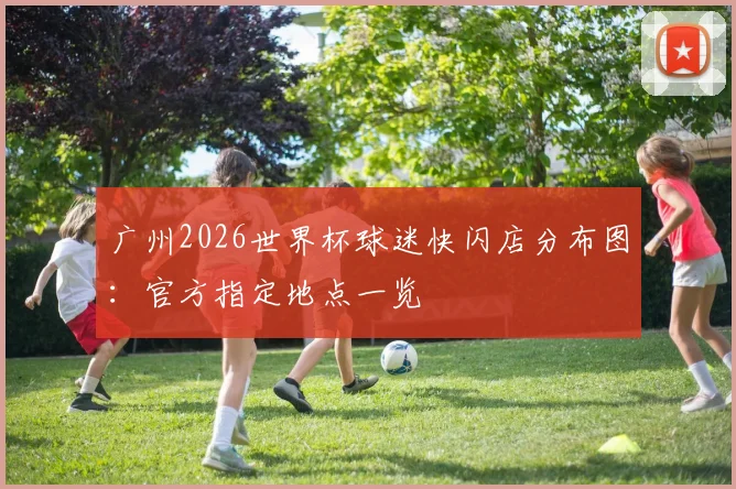 广州2026世界杯球迷快闪店分布图:官方指定地点一览