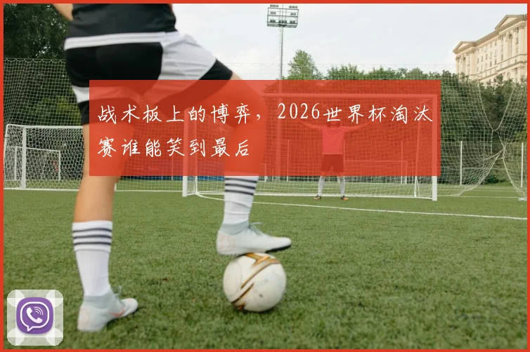 战术板上的博弈,2026世界杯淘汰赛谁能笑到最后
