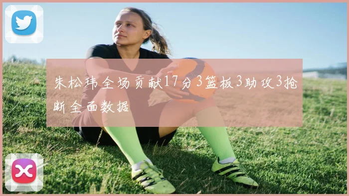 朱松玮全场贡献17分3篮板3助攻3抢断全面数据