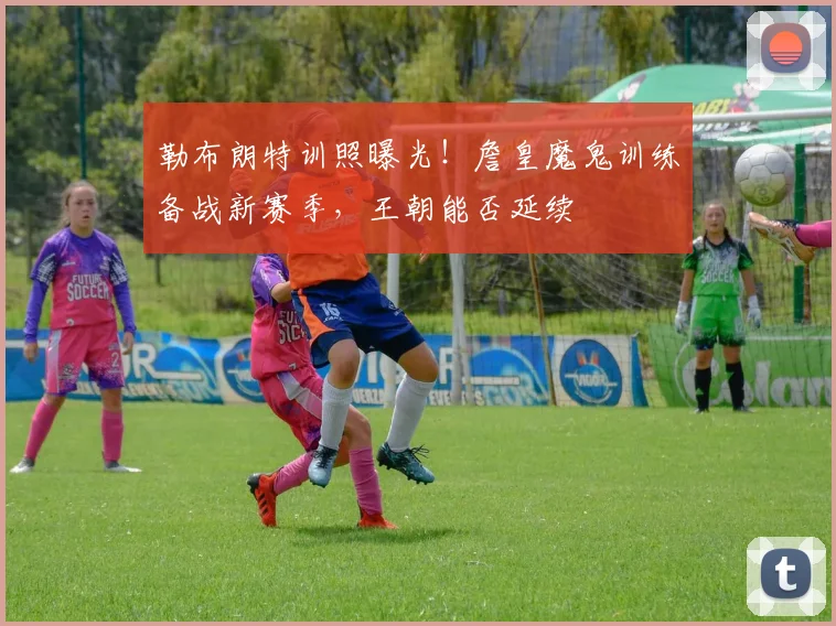 勒布朗特训照曝光!詹皇魔鬼训练备战新赛季,王朝能否延续