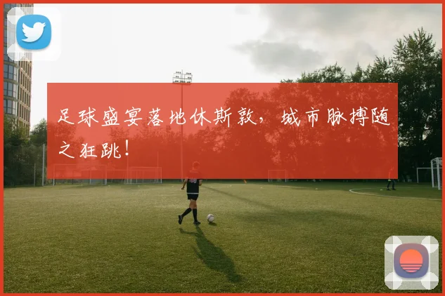 足球盛宴落地休斯敦,城市脉搏随之狂跳!