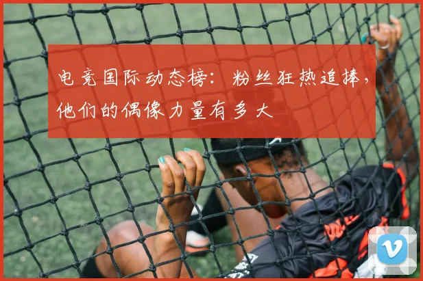 电竞国际动态榜:粉丝狂热追捧,他们的偶像力量有多大