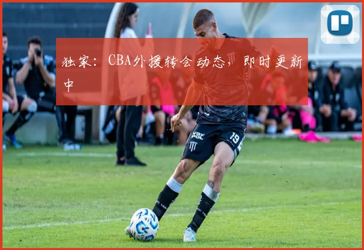 独家:CBA外援转会动态,即时更新中