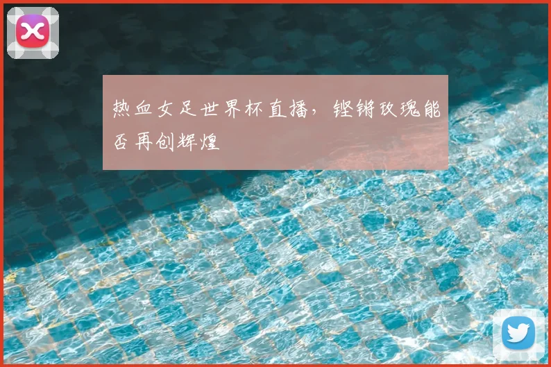 热血女足世界杯直播,铿锵玫瑰能否再创辉煌