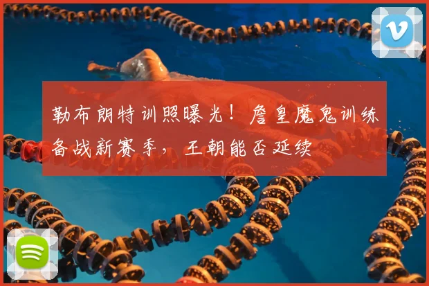 勒布朗特训照曝光!詹皇魔鬼训练备战新赛季,王朝能否延续