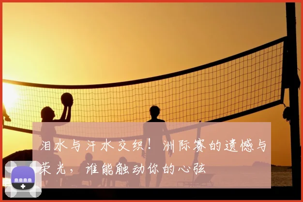 泪水与汗水交织!洲际赛的遗憾与荣光,谁能触动你的心弦