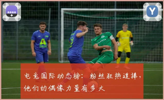电竞国际动态榜:粉丝狂热追捧,他们的偶像力量有多大