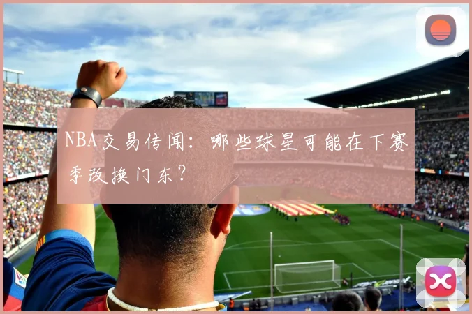NBA交易传闻:哪些球星可能在下赛季改换门东?