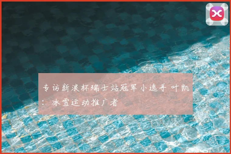 专访新浪杯瑞士站冠军小选手 叶凯:冰雪运动推广者