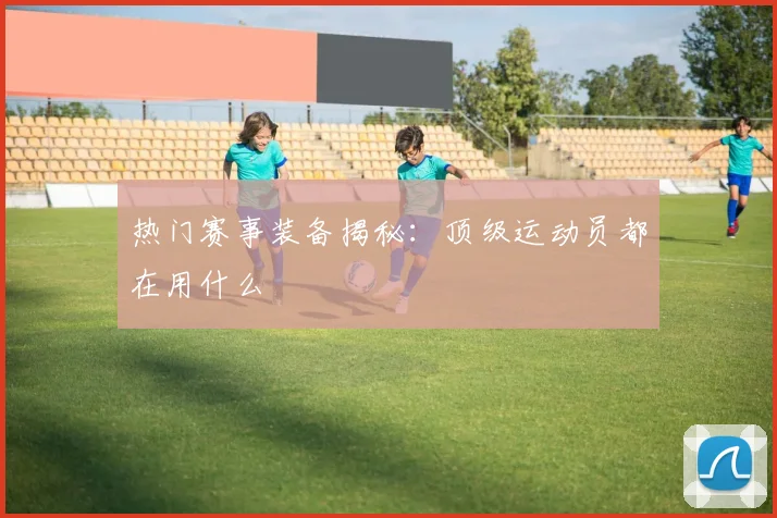 热门赛事装备揭秘:顶级运动员都在用什么