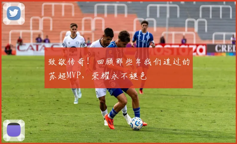 致敬传奇!回顾那些年我们追过的苏超MVP,荣耀永不褪色
