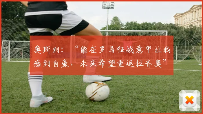 奥斯利:“能在罗马征战意甲让我感到自豪,未来希望重返拉齐奥”