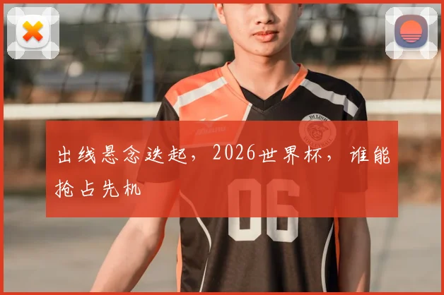 出线悬念迭起，2026世界杯，谁能抢占先机
