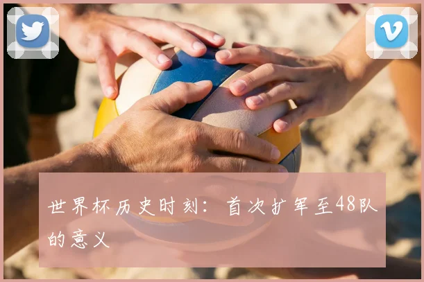 世界杯历史时刻:首次扩军至48队的意义
