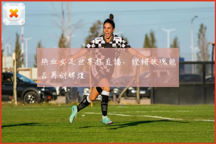 热血女足世界杯直播,铿锵玫瑰能否再创辉煌