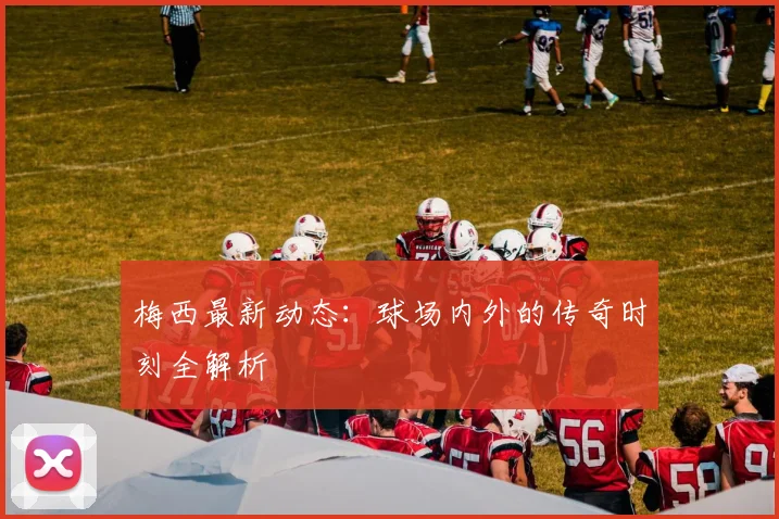 梅西最新动态:球场内外的传奇时刻全解析