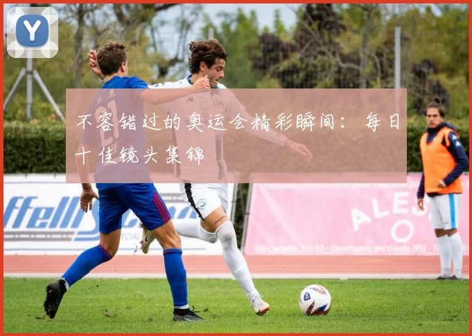 不容错过的奥运会精彩瞬间:每日十佳镜头集锦