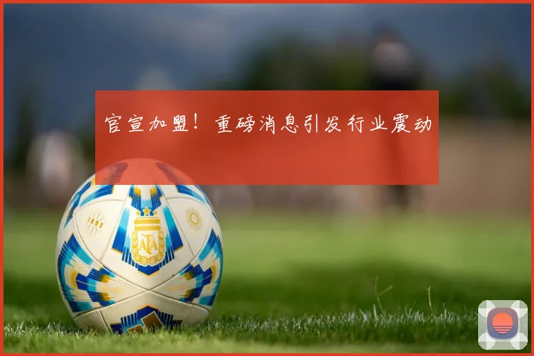 官宣加盟!重磅消息引发行业震动