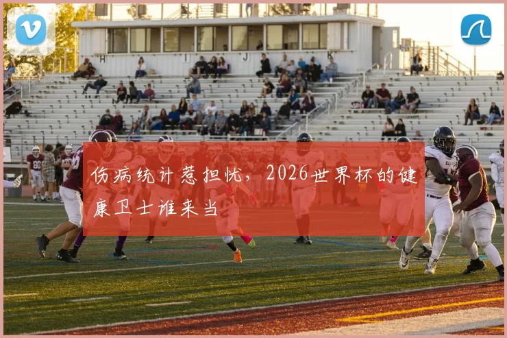 伤病统计惹担忧,2026世界杯的健康卫士谁来当