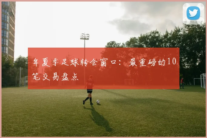 年夏季足球转会窗口:最重磅的10笔交易盘点