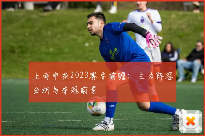 上海申花2023赛季前瞻：主力阵容分析与夺冠前景