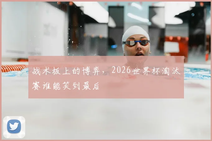战术板上的博弈，2026世界杯淘汰赛谁能笑到最后