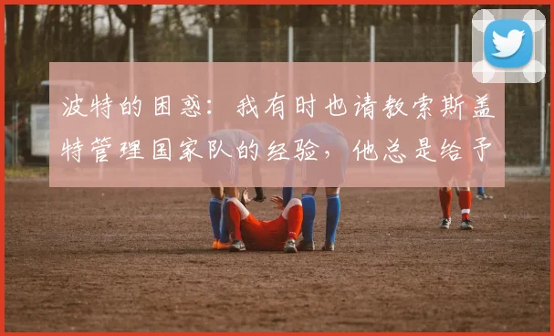 波特的困惑:我有时也请教索斯盖特管理国家队的经验,他总是给予我很大帮助
